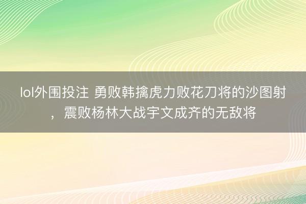 lol外围投注 勇败韩擒虎力败花刀将的沙图射，震败杨林大战宇文成齐的无敌将