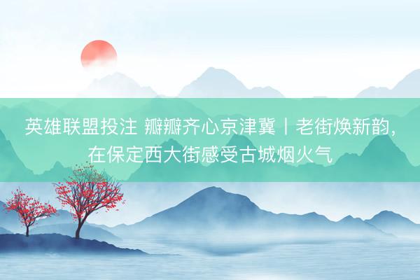英雄联盟投注 瓣瓣齐心京津冀丨老街焕新韵，在保定西大街感受古城烟火气