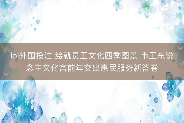 lol外围投注 绘就员工文化四季图景 市工东说念主文化宫前年交出惠民服务新答卷