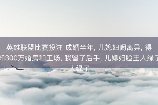 英雄联盟比赛投注 成婚半年, 儿媳妇闹离异, 得知300万婚房和工场, 我留了后手, 儿媳妇脸王人绿了