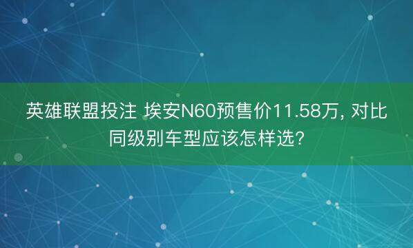 英雄联盟投注 埃安N60预售价11.58万, 对比同级别车型应该怎样选?